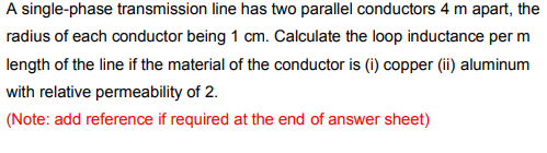 A single-phase transmission line has two parallel conductors 4 m apart, the
radius of each conductor being 1 cm. Calculate the loop inductance per m
length of the line if the material of the conductor is (i) copper (ii) aluminum
with relative permeability of 2.
