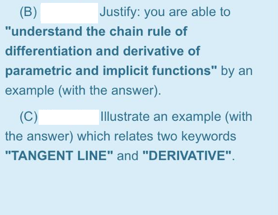 (B)
Justify: you are able to
"understand the chain rule of
differentiation and derivative of
parametric and implicit functions" by an
example (with the answer).
(C)
Illustrate an example (with
the answer) which relates two keywords
"TANGENT LINE" and "DERIVATIVE".
