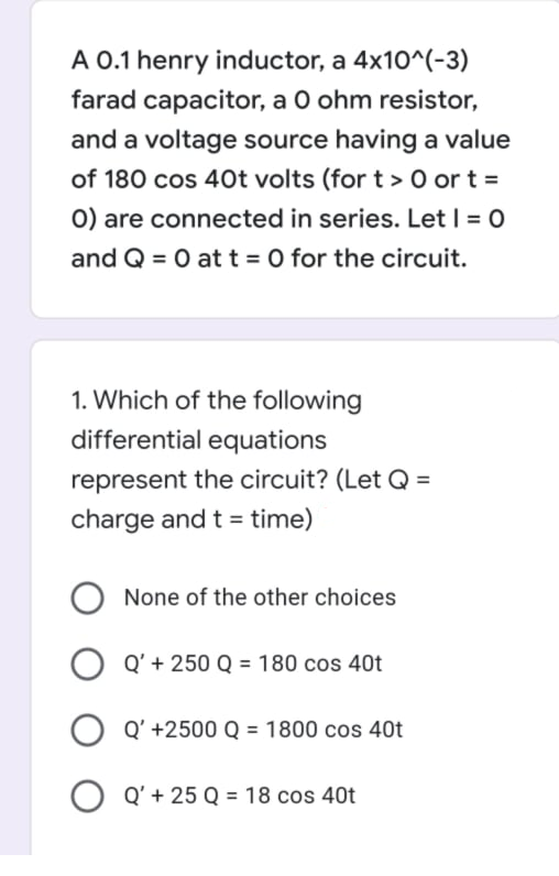 A 0.1 henry inductor, a 4x10^(-3)
farad capacitor, a O ohm resistor,
and a voltage source having a value
of 180 cos 40t volts (for t > 0 or t =
0) are connected in series. Let | = 0
and Q = 0 at t = 0 for the circuit.
1. Which of the following
differential equations
represent the circuit? (Let Q =
charge and t = time)
None of the other choices
Q' + 250 Q = 180 cos 40t
Q' +2500 Q = 1800 cos 40t
Q' + 25 Q = 18 cos 40t
