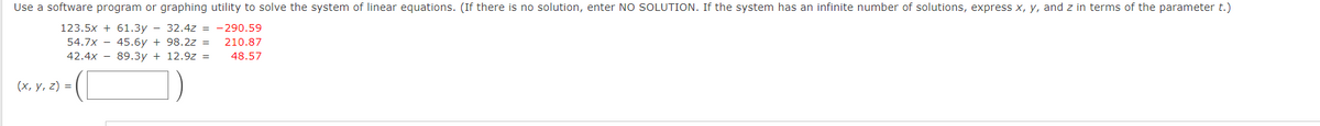 Use a software program or graphing utility to solve the system of linear equations. (If there is no solution, enter NO SOLUTION. If the system has an infinite number of solutions, express x, y, and z in terms of the parameter t.)
123.5x + 61.3y - 32.4z = -290.59
210.87
54.7x - 45.6y + 98.2z =
89.3y + 12.9z =
42.4x
48.57
(х, у, 2) %3D
