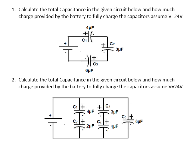1. Calculate the total Capacitance in the given circuit below and how much
charge provided by the battery to fully charge the capacitors assume V=24V
4µF
+ C2
3µF
6µF
2. Calculate the total Capacitance in the given circuit below and how much
charge provided by the battery to fully charge the capacitors assume V=24V
C1+
+
4µF
3µF
Cs+
6µF
2µF
1µF
