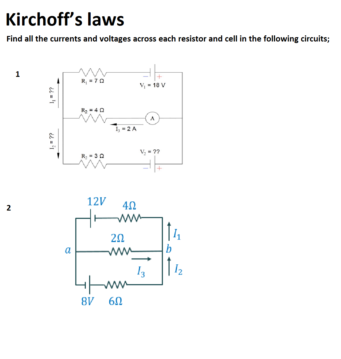Kirchoff's laws
Find all the currents and voltages across each resistor and cell in the following circuits;
R, = 7 0
V = 18 V
R2 = 4 0
A
I = 2 A
V, = ??
R = 3 2
12V
2
20
a
w
b
13
I2
8V
I = ??
ii = 1
