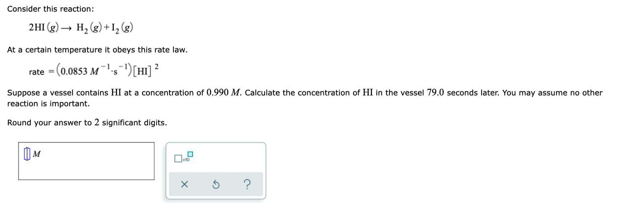 Consider this reaction:
2HI (g) –
H, (g) + I, (g)
At a certain temperature it obeys this rate law.
rate =
(0.0853 M
''s=')[HI] ²
Suppose a vessel contains HI at a concentration of 0.990 M. Calculate the concentration of HI in the vessel 79.0 seconds later. You may assume no other
reaction is important.
Round your answer to 2 significant digits.
IM
Oxto

