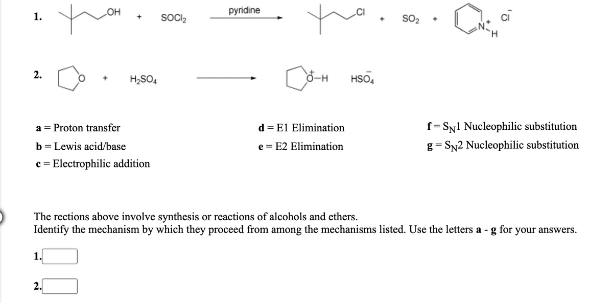 1.
OH
SOCI2
pyridine
SO2
cī
+
+
H.
2.
H2SO4
HSO4
a = Proton transfer
d = El Elimination
f = SN1 Nucleophilic substitution
b = Lewis acid/base
e = E2 Elimination
g = SN2 Nucleophilic substitution
c = Electrophilic addition
The rections above involve synthesis or reactions of alcohols and ethers.
Identify the mechanism by which they proceed from among the mechanisms listed. Use the letters a - g for your answers.
1.
2.
