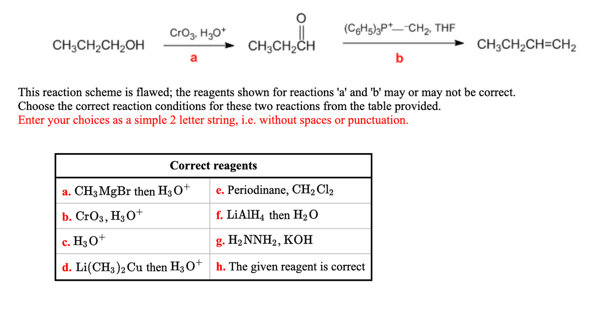 Cro3, H30*
(CH5)3P*_-CH2, THE
CH;CH2CH2OH
CH3CH2CH
CH;CH,CH=CH2
a
b
This reaction scheme is flawed; the reagents shown for reactions 'a' and 'b' may or may not be correct.
Choose the correct reaction conditions for these two reactions from the table provided.
Enter your choices as a simple 2 letter string, i.e. without spaces or punctuation.
Correct reagents
a. CH3 MgBr then H3O+
e. Periodinane, CH2 Cl2
b. CrOз, HзО*
f. LIAIH4 then H2O
c. H3 O+
g. H2NNH2, KОН
d. Li(CH3)2 Cu then H3 O* h. The given reagent is correct
