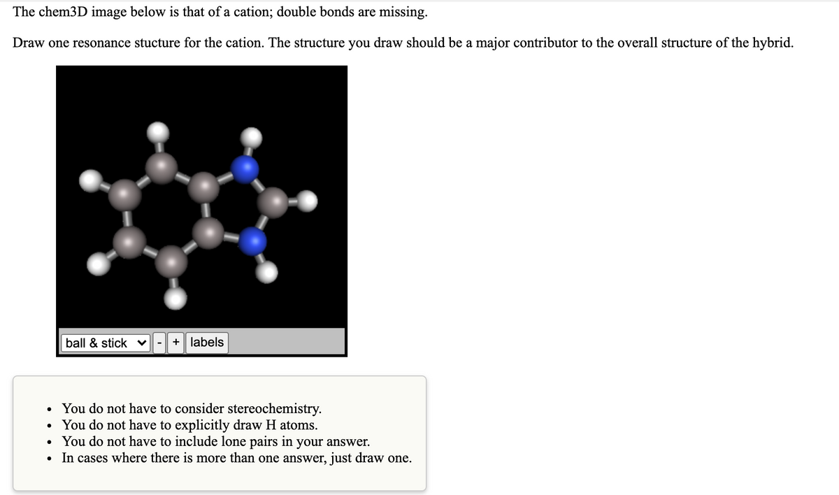 The chem3D image below is that of a cation; double bonds are missing.
Draw one resonance stucture for the cation. The structure you draw should be a major contributor to the overall structure of the hybrid.
ball & stick
+ labels
-
• You do not have to consider stereochemistry.
You do not have to explicitly draw H atoms.
• You do not have to include lone pairs in your answer.
• In cases where there is more than one answer, just draw one.

