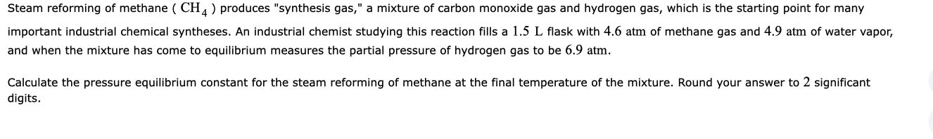 Steam reforming of methane ( CH, ) produces "synthesis gas," a mixture of carbon monoxide gas and hydrogen gas, which is the starting point for many
important industrial chemical syntheses. An industrial chemist studying this reaction fills a 1.5 L flask with 4.6 atm of methane gas and 4.9 atm of water vapor,
and when the mixture has come to equilibrium measures the partial pressure of hydrogen gas to be 6.9 atm.
Calculate the pressure equilibrium constant for the steam reforming of methane at the final temperature of the mixture. Round your answer to 2 significant
digits.
