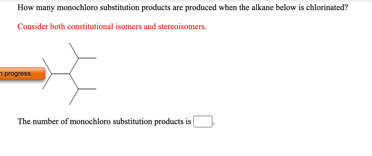 How many monochloro substitution products are produced when the alkane below is chlorinated?
Consider both constitutional isomers and stereoisomers.
n progress
The number of monochloro substitution products is
