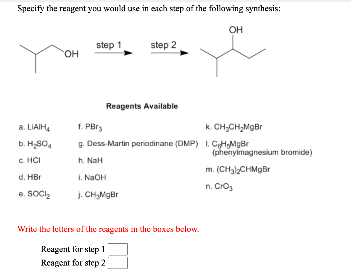 Specify the reagent you would use in each step of the following synthesis:
OH
step 1
step 2
HO.
Reagents Available
a. LIAIH4
f. PBr3
k. CH3CH,MgBr
b. H2SO4
g. Dess-Martin periodinane (DMP) I. CęH5MgBr
(phenylmagnesium bromide)
c. HCI
h. NaH
m. (CH3)2CHMgBr
d. HBr
i. NAOH
n. Cro3
e. SOCl,
j. CH3MgBr
Write the letters of the reagents in the boxes below.
Reagent for step 1
Reagent for step 2
