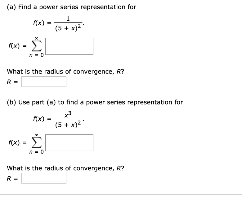 (a) Find a power series representation for
f(x)
(5 + x)2 "
f(x) = >
n = 0
What is the radius of convergence, R?
(b) Use part (a) to find a power series representation for
x3
f(x)
(5 + x)2
f(x) =
n = 0
What is the radius of convergence, R?
R =
