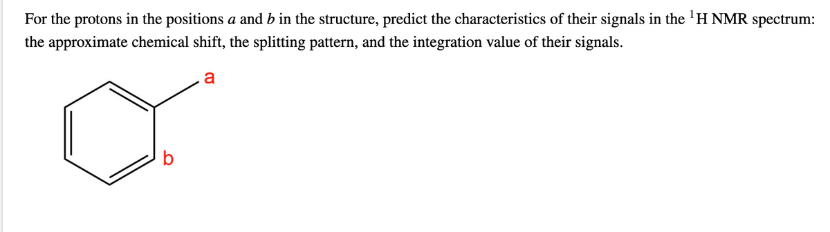 For the protons in the positions a and b in the structure, predict the characteristics of their signals in the 'H NMR spectrum:
the approximate chemical shift, the splitting pattern, and the integration value of their signals.
a
b
