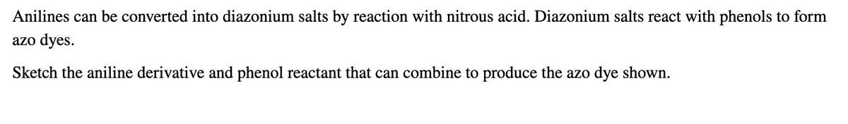 Anilines can be converted into diazonium salts by reaction with nitrous acid. Diazonium salts react with phenols to form
azo dyes.
Sketch the aniline derivative and phenol reactant that can combine to produce the azo dye shown.
