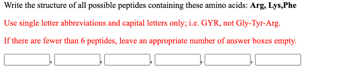 Write the structure of all possible peptides containing these amino acids: Arg, Lys,Phe
Use single letter abbreviations and capital letters only; i.e. GYR, not Gly-Tyr-Arg.
If there are fewer than 6 peptides, leave an appropriate number of answer boxes empty.
