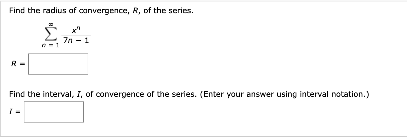 Find the radius of convergence, R, of the series.
Σ-
7n
n = 1
R =
Find the interval, I, of convergence of the series. (Enter your answer using interval notation.)
