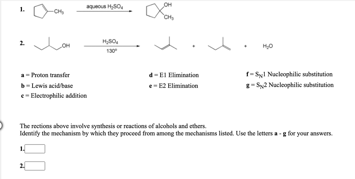 aqueous H2SO4
OH
1.
-CH3
CH3
2.
H2SO4
OH
H20
130°
Proton transfer
El Elimination
f= SN1 Nucleophilic substitution
a =
d =
b = Lewis acid/base
e = E2 Elimination
g= SN2 Nucleophilic substitution
c = Electrophilic addition
The rections above involve synthesis or reactions of alcohols and ethers.
Identify the mechanism by which they proceed from among the mechanisms listed. Use the letters a -
for
your answers.
1.
2.
