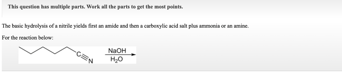 This question has multiple parts. Work all the parts to get the most points.
The basic hydrolysis of a nitrile yields first an amide and then a carboxylic acid salt plus ammonia or an amine.
For the reaction below:
NaOH
-CEN
H2O
