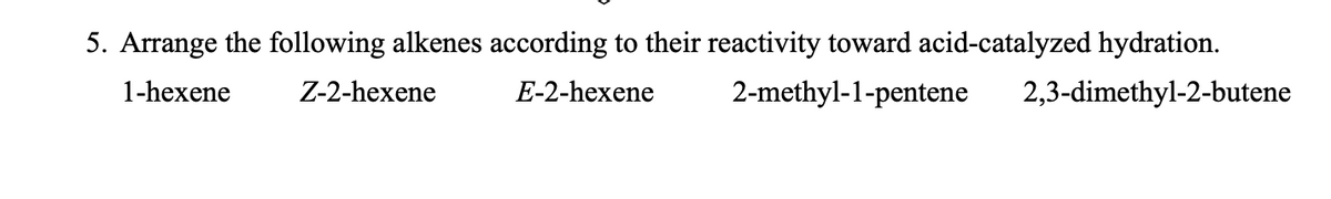 5. Arrange the following alkenes according to their reactivity toward acid-catalyzed hydration.
1-hexene
Z-2-hexene
E-2-hexene
2-methyl-1-pentene
2,3-dimethyl-2-butene
