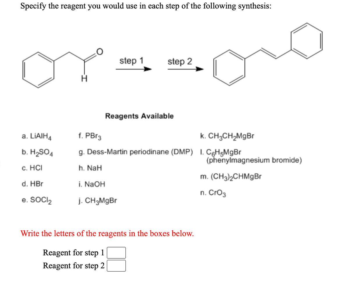 Specify the reagent you would use in each step of the following synthesis:
or
step 1
step 2
Reagents Available
a. LIAIH4
f. PB13
k. CH;CH;MgBr
b. H2SO4
g. Dess-Martin periodinane (DMP) 1. CęH5MgBr
(phenylmagnesium bromide)
с. НС
h. NaH
m. (CH3)2CHMgBr
d. HBr
i. NaOH
n. Cro3
e. SOCI,
j. CH3M9B
Write the letters of the reagents in the boxes below.
Reagent for step 1
Reagent for step 2
