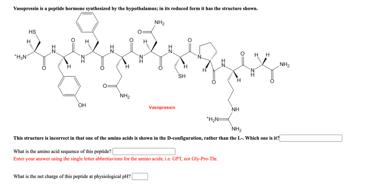 Vasopressin is a peptide hormone synthesized by the hypothalamus; in its reduced form it has the structure shown.
NH2
HS
H
H
H
H H
*H3N°
NH2
N'
SH
NH2
ОН
Vasopressin
NH
*H2N=
NH2
This structure is incorrect in that one of the amino acids is shown in the D-configuration, rather than the L-. Which one is it?
What is the amino acid sequence of this peptide?
Enter
your answer using the single letter abbretiavions for the amino acids; i.e. GPT, not Gly-Pro-Thr.
What is the net charge of this peptide at physiological pH?
ZI
IZ
ZI
IZ
ZI
