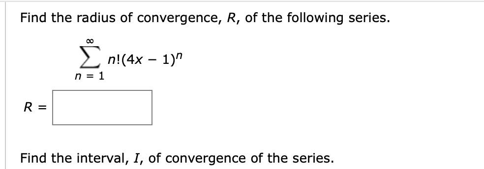 Find the radius of convergence, R, of the following series.
2 n!(4x – 1)"
n = 1
Σ
R =
Find the interval, I, of convergence of the series.
