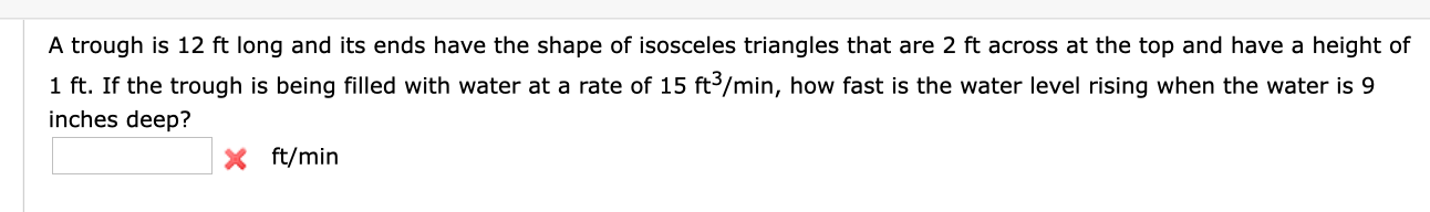 A trough is 12 ft long and its ends have the shape of isosceles triangles that are 2 ft across at the top and have a height of
1 ft. If the trough is being filled with water at a rate of 15 ft3/min, how fast is the water level rising when the water is 9
inches deep?
X ft/min

