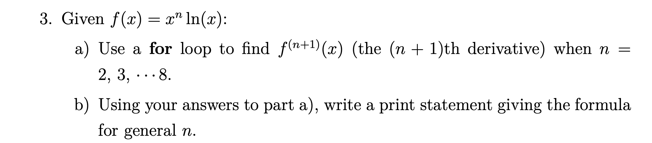 3. Given f(x)
In(r)
a) Use a for loop to find f(n+1) (x) (the (n +1)th derivative) when n =
2, 3,..8
b) Using your answers to part a), write a print statement giving the formula
for
general n.
