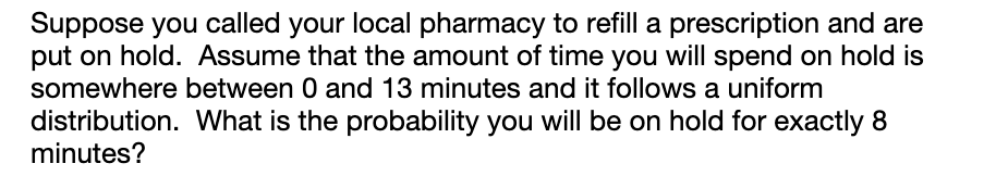 Suppose you called your local pharmacy to refill a prescription and are
put on hold. Assume that the amount of time you will spend on hold is
somewhere between 0 and 13 minutes and it follows a uniform
distribution. What is the probability you will be on hold for exactly 8
minutes?

