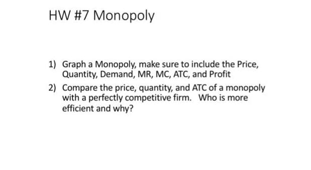 HW #7 Monopoly
1) Graph a Monopoly, make sure to include the Price,
Quantity, Demand, MR, MC, ATC, and Profit
2) Compare the price, quantity, and ATC of a monopoly
with a perfectly competitive firm. Who is more
efficient and why?