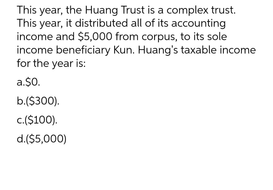 This year, the Huang Trust is a complex trust.
This year, it distributed all of its accounting
income and $5,000 from corpus, to its sole
income beneficiary Kun. Huang's taxable income
for the year is:
a.$0.
b.($300).
c.($100).
d.($5,000)