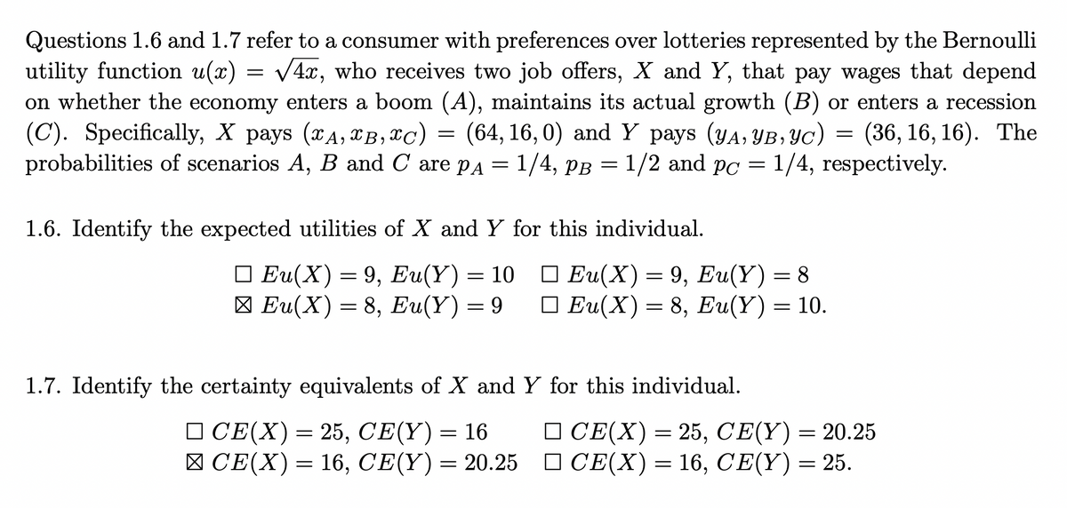 =
Questions 1.6 and 1.7 refer to a consumer with preferences over lotteries represented by the Bernoulli
utility function u(x) √4x, who receives two job offers, X and Y, that pay wages that depend
on whether the economy enters a boom (A), maintains its actual growth (B) or enters a recession
(C). Specifically, X pays (A, B, x℃) = (64, 16,0) and Y pays (YA, YB, YC) = (36, 16, 16). The
probabilities of scenarios A, B and C are pA =
1/4, PB
1/2 and pc = 1/4, respectively.
=
1.6. Identify the expected utilities of X and Y for this individual.
□Eu(X) = 9, Eu(Y) = 8
□Eu(X) = 9, Eu(Y) = 10
Eu(X) = 8, Eu(Y) = 9
□Eu(X) = 8, Eu(Y) = 10.
1.7. Identify the certainty equivalents of X and Y for this individual.
□CE(X) = 25, CE(Y) = 16
□ CE(X) = 25, CE(Y) = 20.25
CE(X) = 16, CE(Y) = 25.
□ CE(X) = 16, CE(Y) =
=
20.25
20.25