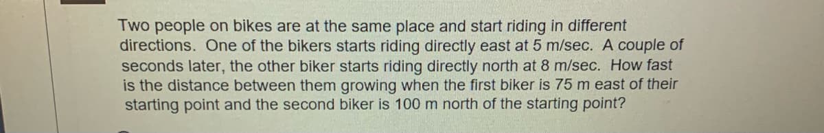 Two people on bikes are at the same place and start riding in different
directions. One of the bikers starts riding directly east at 5 m/sec. A couple of
seconds later, the other biker starts riding directly north at 8 m/sec. How fast
is the distance between them growing when the first biker is 75 m east of their
starting point and the second biker is 100 m north of the starting point?
