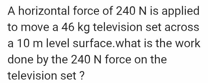 A horizontal force of 240 N is applied
to move a 46 kg television set across
a 10 m level surface. what is the work
done by the 240 N force on the
television set ?