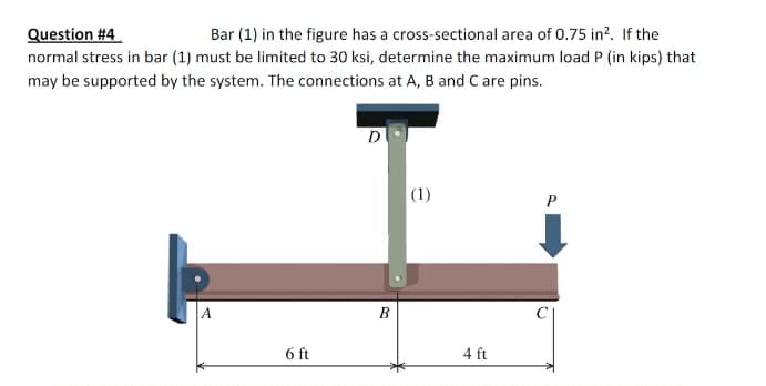 Question #4
Bar (1) in the figure has a cross-sectional area of 0.75 in². If the
normal stress in bar (1) must be limited to 30 ksi, determine the maximum load P (in kips) that
may be supported by the system. The connections at A, B and C are pins.
A
6 ft
D
B
(1)
4 ft