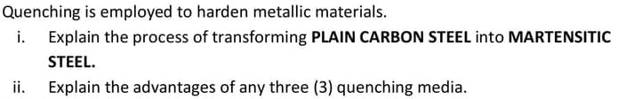 Quenching is employed to harden metallic materials.
i. Explain the process of transforming PLAIN CARBON STEEL into MARTENSITIC
STEEL.
Explain the advantages of any three (3) quenching media.
