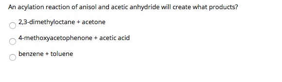 An acylation reaction of anisol and acetic anhydride will create what products?
2,3-dimethyloctane + acetone
4-methoxyacetophenone + acetic acid
benzene + toluene
