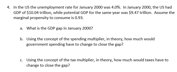4. In the US the unemployment rate for January 2000 was 4.0%. In January 2000, the US had
GDP of $10.04 trillion, while potential GDP for the same year was $9.47 trillion. Assume the
marginal propensity to consume is 0.93.
a. What is the GDP gap in January 2000?
b. Using the concept of the spending multiplier, in theory, how much would
government spending have to change to close the gap?
c. Using the concept of the tax multiplier, in theory, how much would taxes have to
change to close the gap?
