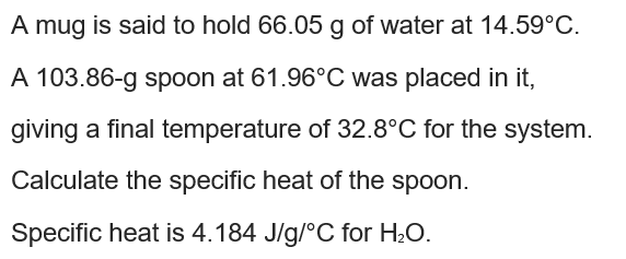 A mug is said to hold 66.05 g of water at 14.59°C.
A 103.86-g spoon at 61.96°C was placed in it,
giving a final temperature of 32.8°C for the system.
Calculate the specific heat of the spoon.
Specific heat is 4.184 J/g/°C for H2O.
