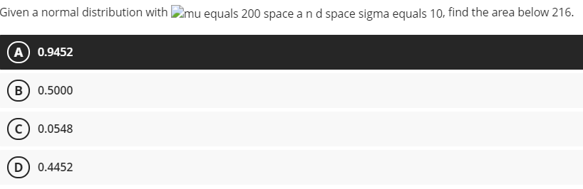 Given a normal distribution with 2mu equals 200 space and space sigma equals 10. find the area below 216.
A) 0.9452
B) 0.5000
c) 0.0548
D) 0.4452
