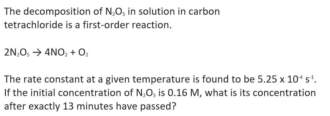 The decomposition of N,O, in solution in carbon
tetrachloride is a first-order reaction.
2N,O, → 4NO2 + O2
The rate constant at a given temperature is found to be 5.25 x 104 s'.
If the initial concentration of N,O5 is 0.16 M, what is its concentration
after exactly 13 minutes have passed?
