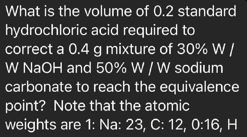 What is the volume of 0.2 standard
hydrochloric acid required to
correct a 0.4 g mixture of 30% W /
W NaOH and 50% W / W sodium
carbonate to reach the equivalence
point? Note that the atomic
weights are 1: Na: 23, C: 12, 0:16, H
