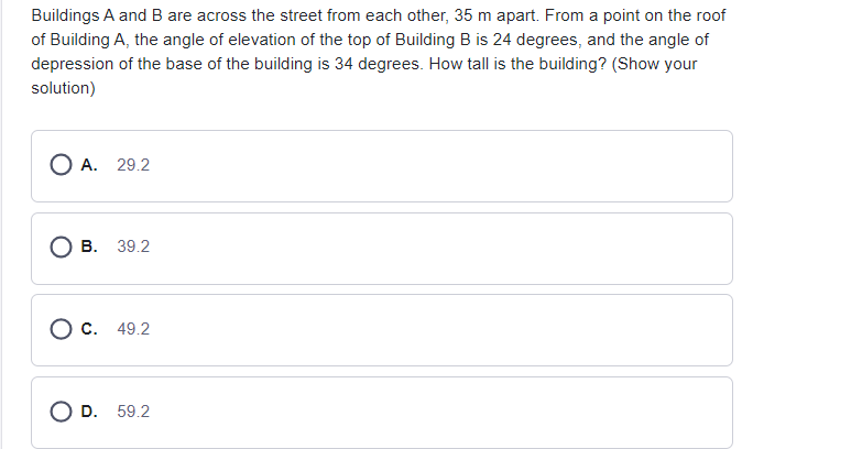 Buildings A and B are across the street from each other, 35 m apart. From a point on the roof
of Building A, the angle of elevation of the top of Building B is 24 degrees, and the angle of
depression of the base of the building is 34 degrees. How tall is the building? (Show your
solution)
О А. 29.2
В. 39.2
О с. 49.2
D. 59.2
