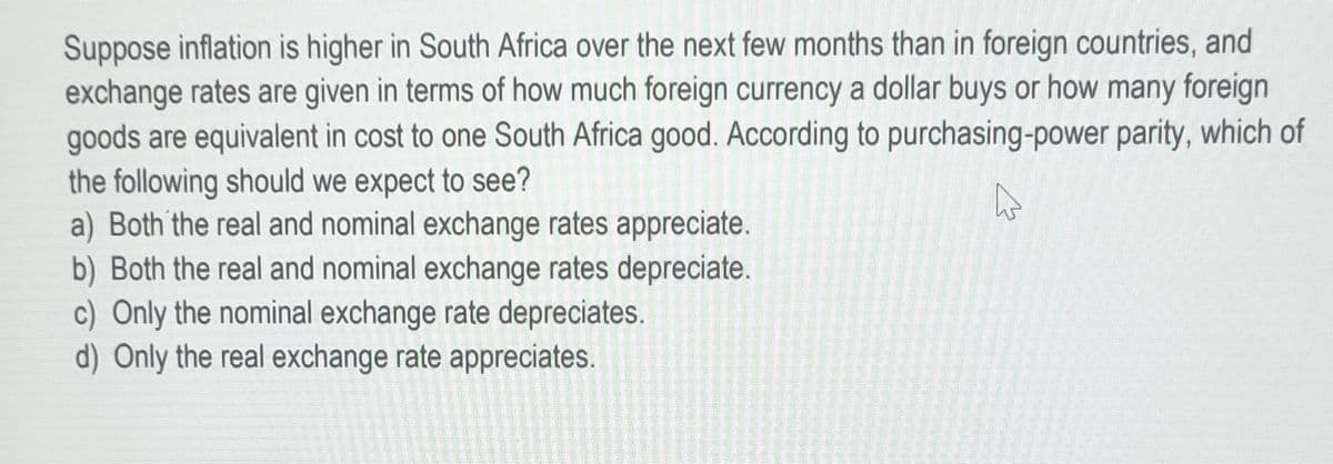 Suppose inflation is higher in South Africa over the next few months than in foreign countries, and
exchange rates are given in terms of how much foreign currency a dollar buys or how many foreign
goods are equivalent in cost to one South Africa good. According to purchasing-power parity, which of
the following should we expect to see?
a) Both the real and nominal exchange rates appreciate.
b) Both the real and nominal exchange rates depreciate.
c) Only the nominal exchange rate depreciates.
d) Only the real exchange rate appreciates.