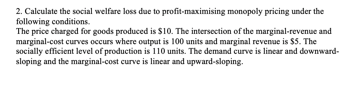 2. Calculate the social welfare loss due to profit-maximising monopoly pricing under the
following conditions.
The price charged for goods produced is $10. The intersection of the marginal-revenue and
marginal-cost curves occurs where output is 100 units and marginal revenue is $5. The
socially efficient level of production is 110 units. The demand curve is linear and downward-
sloping and the marginal-cost curve is linear and upward-sloping.