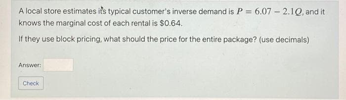 A local store estimates its typical customer's inverse demand is P = 6.07 - 2.1Q, and it
knows the marginal cost of each rental is $0.64.
If they use block pricing, what should the price for the entire package? (use decimals)
Answer:
Check