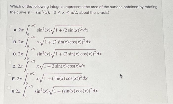 Which of the following integrals represents the area of the surface obtained by rotating
the curve y sin²(x), 0≤x≤ x/2, about the x-axis?
=
A. 2π
B. 2
C. 2
D. 2
S
F. 2
sin²(x)√1+ (2 sin(x))² dx
R/2
√x √/1+ (2 sin(x) cos(x))}² dx
R/2
"S
√ sin²(x) √/1 + (2 sin(x) cos(x))² dx
=
R/2
x√1 + 2 sin(x) cos(x) dx
*/2
E. 2
27. 1. 20 x1 + (sin(x) cos(x))² dx
*/2
[*** sin²(x) √/1 + (sin(x) cos(x))}³ dx