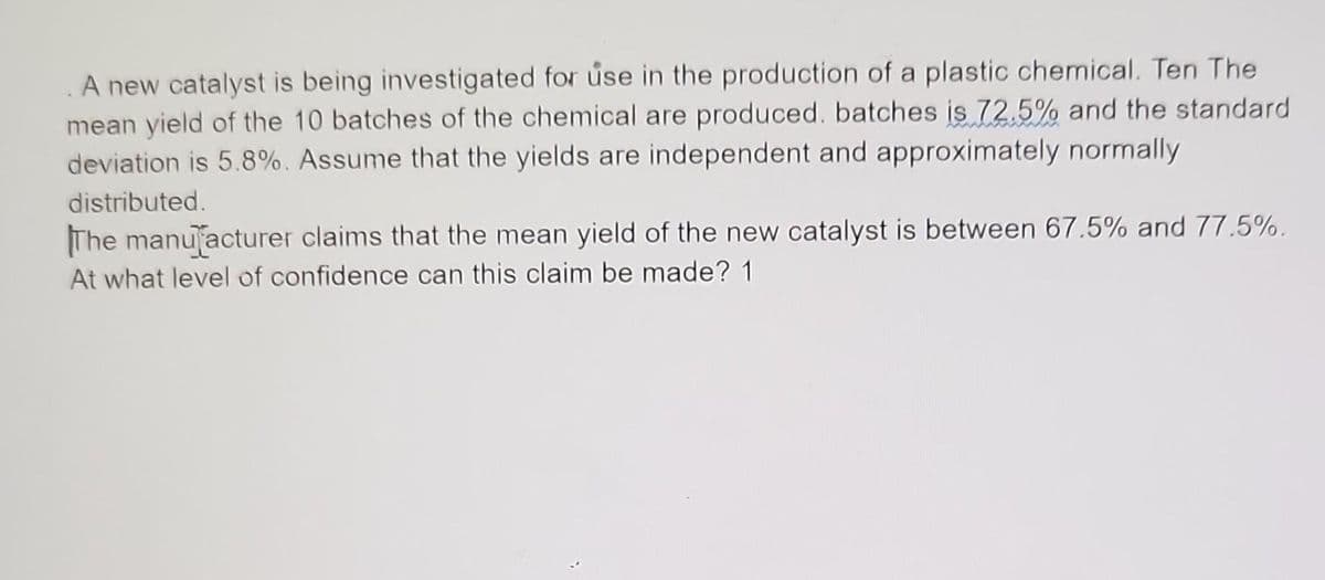 A new catalyst is being investigated for use in the production of a plastic chemical. Ten The
mean yield of the 10 batches of the chemical are produced. batches is 72.5% and the standard
deviation is 5.8%. Assume that the yields are independent and approximately normally
distributed.
The manufacturer claims that the mean yield of the new catalyst is between 67.5% and 77.5%.
At what level of confidence can this claim be made? 1