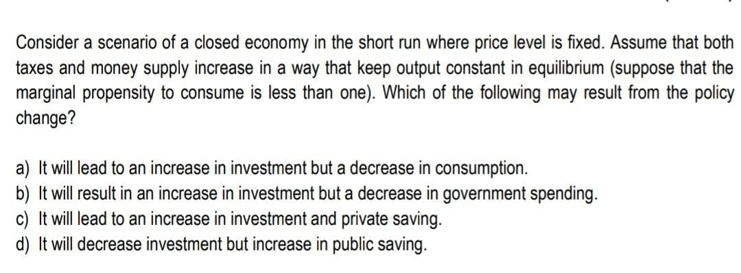 Consider a scenario of a closed economy in the short run where price level is fixed. Assume that both
taxes and money supply increase in a way that keep output constant in equilibrium (suppose that the
marginal propensity to consume is less than one). Which of the following may result from the policy
change?
a) It will lead to an increase in investment but a decrease in consumption.
b) It will result in an increase in investment but a decrease in government spending.
c) It will lead to an increase in investment and private saving.
d) It will decrease investment but increase in public saving.