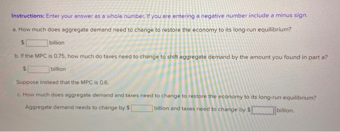 Instructions: Enter your answer as a whole number. If you are entering a negative number include a minus sign.
a. How much does aggregate demand need to change to restore the economy to its long-run equilibrium?
$
billion
b. If the MPC is 0.75, how much do taxes need to change to shift aggregate demand by the amount you found in part a?
$
billion
Suppose instead that the MPC is 0.6.
c. How much does aggregate demand and taxes need to change to restore the economy to its long-run equilibrium?
Aggregate demand needs to change by $
billion and taxes need to change by $
ALA
billion.