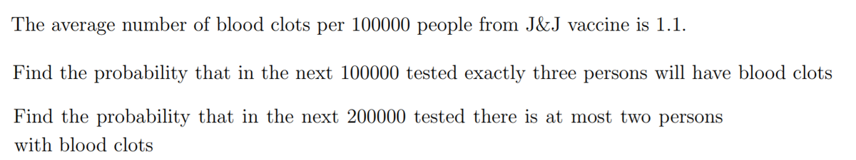 The average number of blood clots per 100000 people from J&J vaccine is 1.1.
Find the probability that in the next 100000 tested exactly three persons will have blood clots
Find the probability that in the next 200000 tested there is at most two persons
with blood clots
