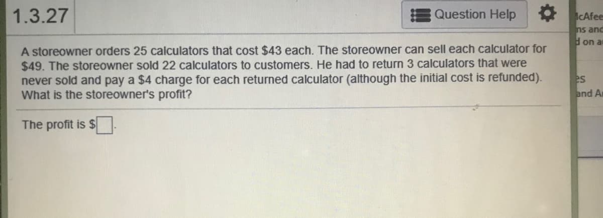 A storeowner orders 25 calculators that cost $43 each. The storeowner can sell each calculator for
$49. The storeowner sold 22 calculators to customers. He had to return 3 calculators that were
never sold and pay a $4 charge for each returned calculator (although the initial cost is refunded).
What is the storeowner's profit?

